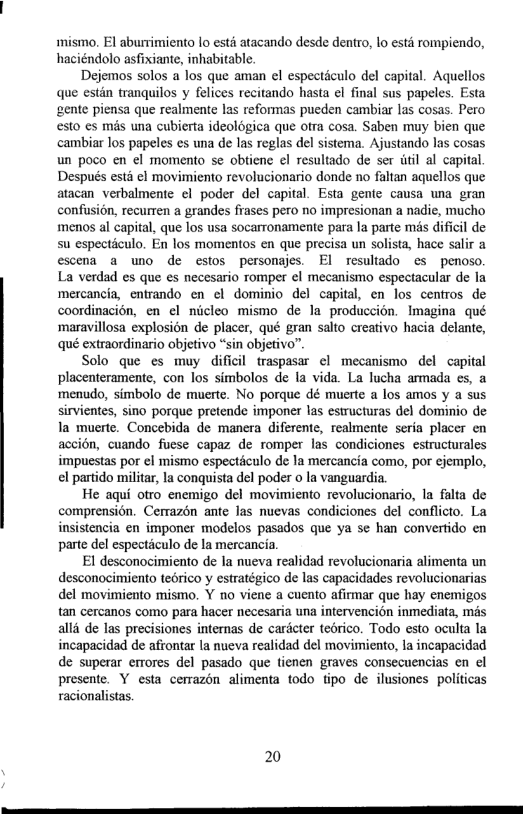 mismo. El aburrimiento lo estd atacando desde dentro, lo estd rompiendo, haciéndolo asfixiante, inhabitable.  Dejemos solos a los que aman el espectculo del capital. Aquellos que estin tranquilos y felices recitando hasta el final sus papeles. Esta gente piensa que realmente las reformas pueden cambiar las cosas. Pero esto s més una cubierta ideologica que oira cosa. Saben muy bien que cambiar los papeles es una de las reglas del sistema. Ajustando las cosas un poco en el momento se obtien ¢l resultado de ser itil al capital. Después est ¢l movimiento revolucionario donde no faltan aquellos que atacan verbalmente ¢l poder del capital. Esta gente causa una gran confusion, recurren a grandes frases pero no impresionan a nadie, mucho menos al capital, que los usa socarronamente para la parte mis dificil de su especticulo. En los momentos en que precisa un solista, hace salir a escena a wno de estos personajes. El resuliado es penoso. La verdad es que es necesario romper el mecanismo espectacular de Ia mercancia, entrando en ¢l dominio del capital, en los centros de coordinacion, en el nicleo mismo de la produccién. Imagina qué maravillosa explosion de placer, qué gran salto creativo hacia delante, qué extraordinario objetivo “sin objetivo”.  Solo que es muy dificil traspasar el mecanismo del capital placenteramente, con los simbolos de la vida. La lucha armada es, a menudo, simbolo de muerte. No porque dé muerte a los amos y a sus sirvientes, sino porque pretende imponer las estructuras del dominio de la muerte. Concebida de manera diferente, realmente seria placer en accion, cuando fuese capaz de romper las condiciones estructurales impuestas por el mismo espectéculo de la mercancia como, por ejemplo, el partido militar, la conquista del poder o la vanguardia.  He aqui otro enemigo del movimiento revolucionario, la falta de comprension. Cerrazén ante las nuevas condiciones del conflicto. La insistencia en imponer modelos pasados que ya se han convertido en parte del especticulo de la mercancia  El desconocimiento de la nueva realidad revolucionaria alimenta un desconocimiento tedrico y estratégico de las capacidades revolucionarias del movimiento mismo. Y no viene a cuento afirmar que hay enemigos tan cercanos como para hacer necesaria una intervencion inmediata, mis alld de las precisiones internas de caricter tebrico. Todo esto oculta la incapacidad de afrontar la nueva realidad el movimiento, la incapacidad de superar errores del pasado que tienen graves consecuencias en el presente. Y esta cerrazon alimenta todo tipo de ilusiones politicas racionalistas.  20 